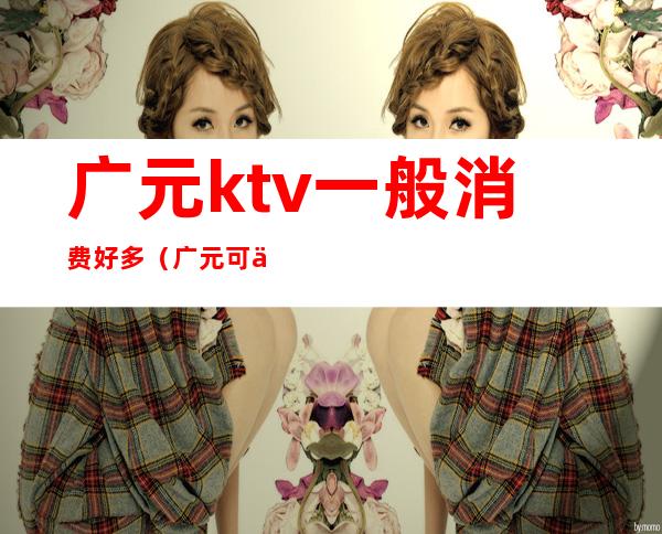 广元ktv一般消费好多（广元可以畅饮的ktv）