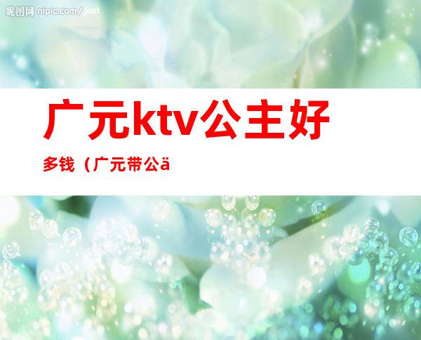 广元ktv公主好多钱（广元带公主ktv）