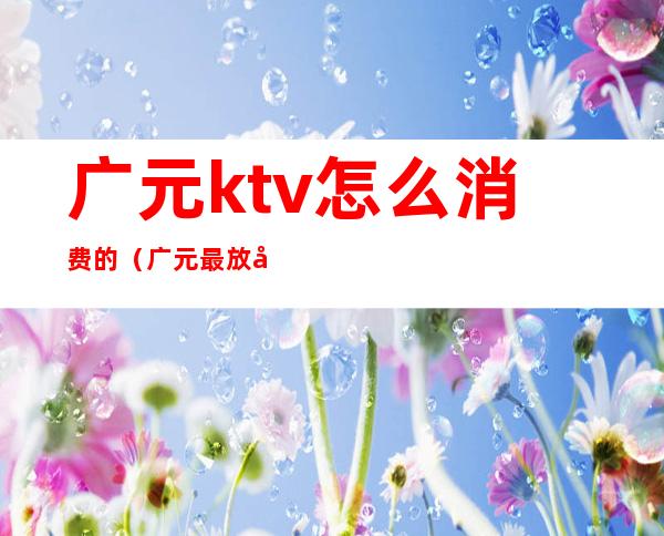 广元ktv怎么消费的（广元最放得开的ktv）