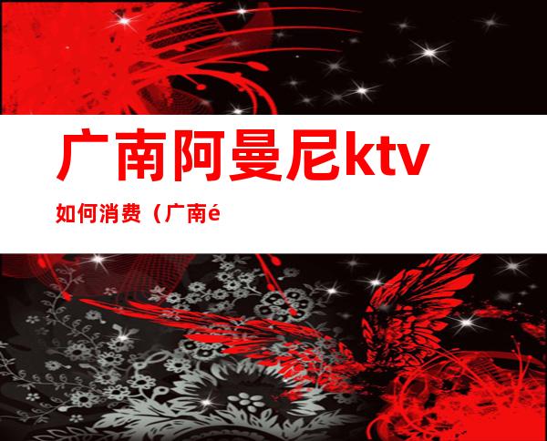 广南阿曼尼ktv如何消费（广南阿曼尼ktv电话）