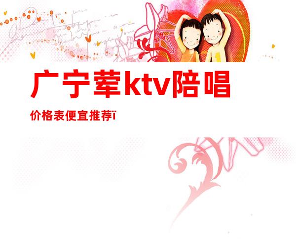 广宁荤ktv陪唱价格表便宜推荐（广宁欢唱ktv电话号码）