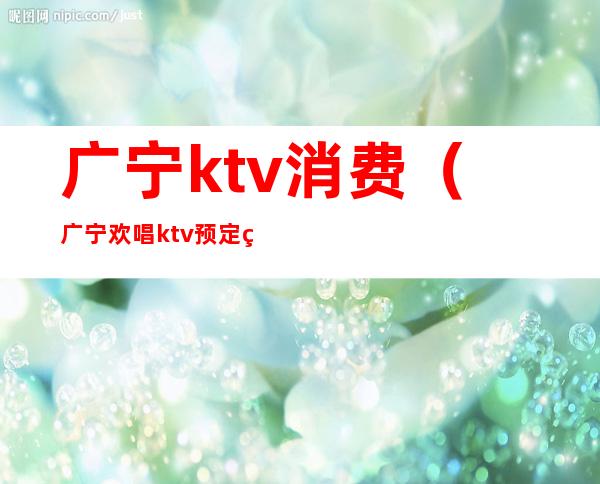 广宁ktv消费（广宁欢唱ktv预定电话）