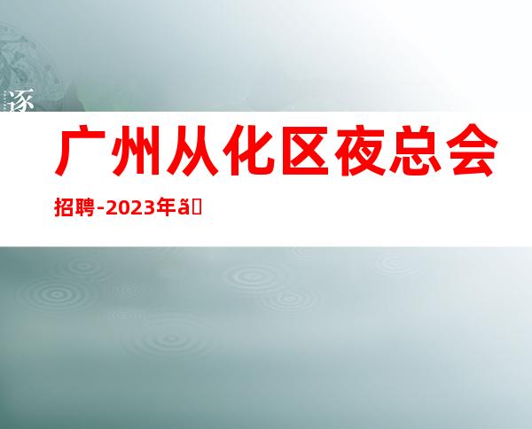 广州从化区夜总会招聘-2023年《员工-2023年从这里来》-