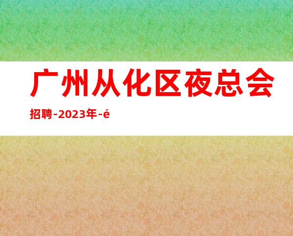 广州从化区夜总会招聘-2023年-高素质客户,薪资,好上班