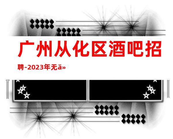 广州从化区酒吧招聘-2023年无任何费用真实可靠