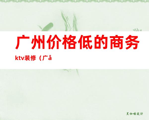 广州价格低的商务ktv装修（广州小型ktv装修价格）