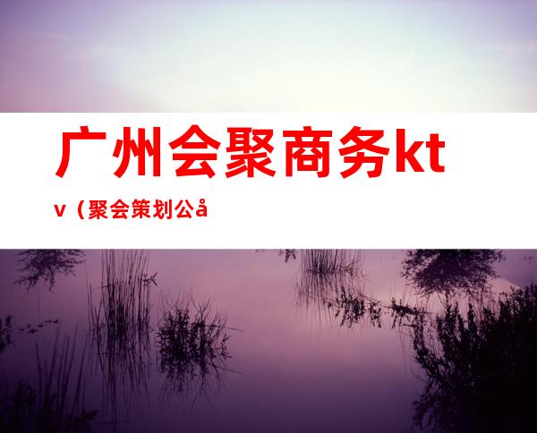 广州会聚商务ktv（聚会策划公司）