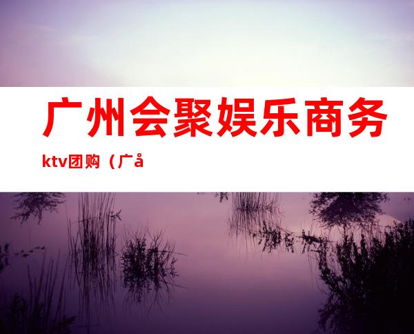 广州会聚娱乐商务ktv团购（广州会聚娱乐商务ktv团购价格）