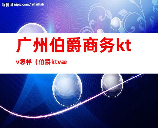 广州伯爵商务ktv怎样（伯爵ktv怎么样）