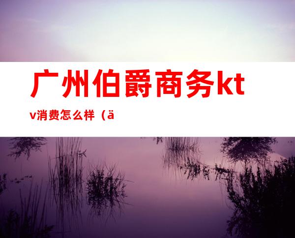 广州伯爵商务ktv消费怎么样（伯爵会所KTV怎么样）