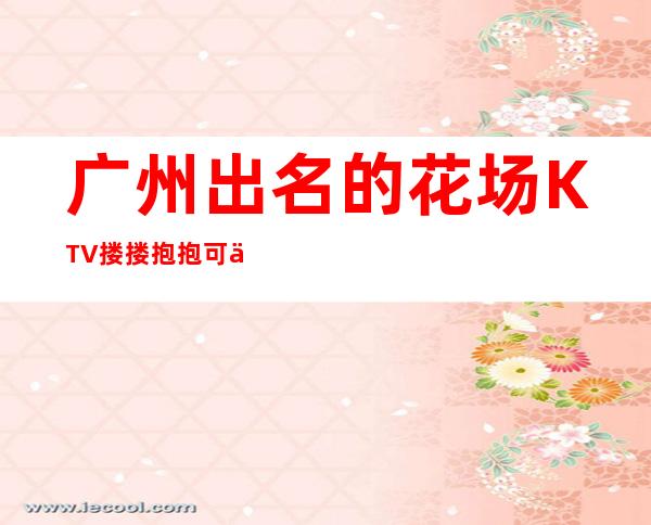 广州出名的花场KTV搂搂抱抱可以带走 – 广州黄埔商务KTV