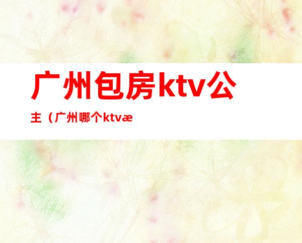 广州包房ktv公主（广州哪个ktv招公主）