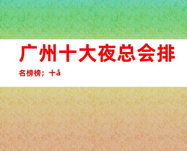 广州十大夜总会排名榜榜；十大商务KTV 排名看文章 – 广州天河商务KTV