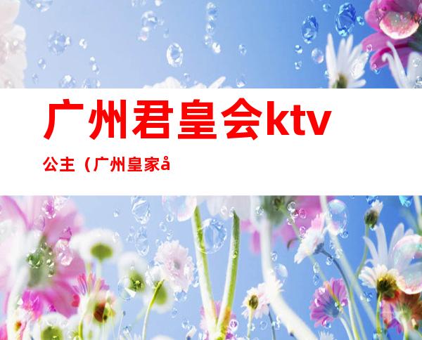 广州君皇会ktv公主（广州皇家公馆ktv）