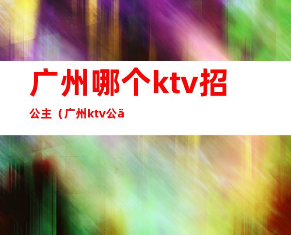 广州哪个ktv招公主（广州ktv公主带出来要钱吗）