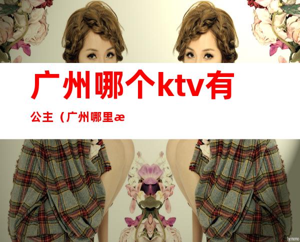 广州哪个ktv有公主（广州哪里有ktv有公主叫的）