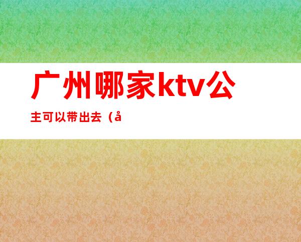 广州哪家ktv公主可以带出去（广州哪家ktv公主可以带出去唱歌）