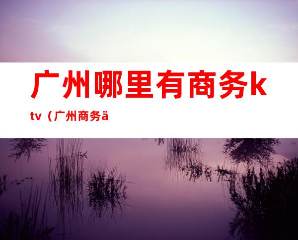 广州哪里有商务ktv（广州商务之窗）