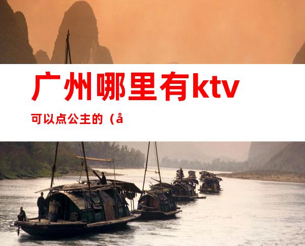 广州哪里有ktv可以点公主的（广州咏乐汇ktv里面有公主么）