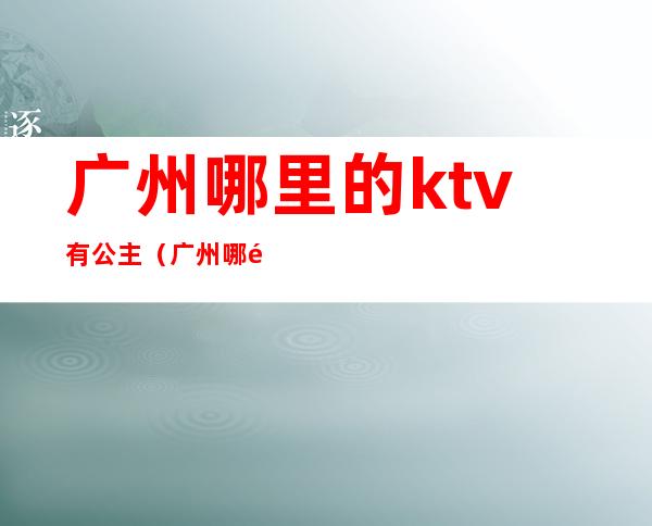 广州哪里的ktv有公主（广州哪里的ktv有公主房）