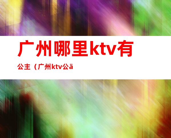 广州哪里ktv有公主（广州ktv公主是做什么的）