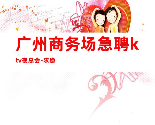 广州商务场急聘ktv夜总会-//求稳定的来