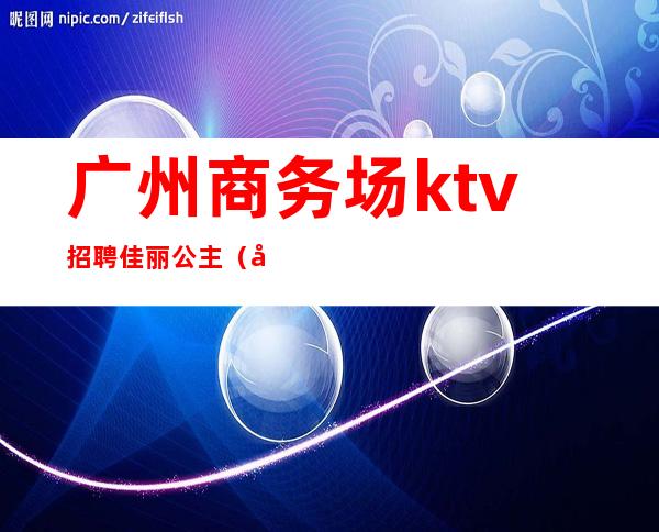 广州商务场ktv招聘佳丽公主（广州ktv招聘模特佳丽）