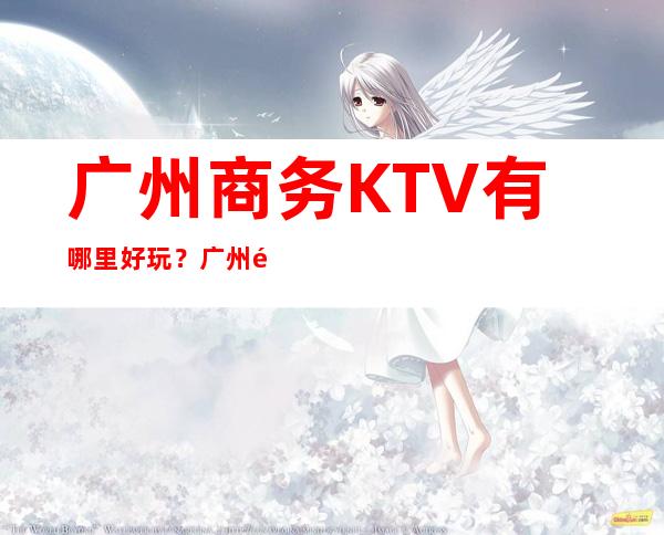 广州商务KTV有哪里好玩？广州高端十大商务KTV预 – 广州天河商务KTV