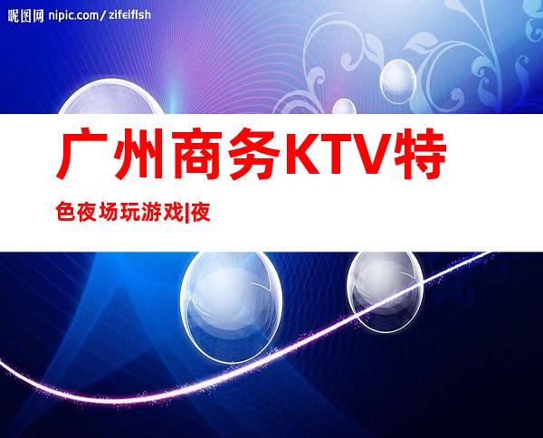 广州商务KTV特色夜场玩游戏|夜总会,人气超高商务KTV之一 – 广州白云商务KTV