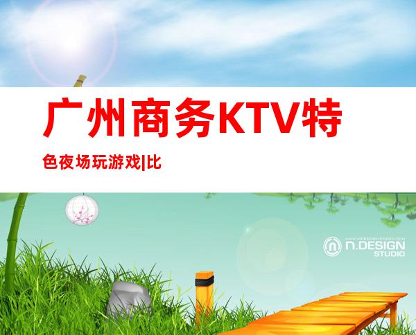 广州商务KTV特色夜场玩游戏|比较火的10大高档ktv – 广州荔湾商务KTV