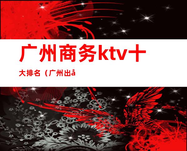 广州商务ktv十大排名（广州出名ktv）