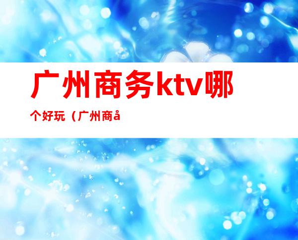 广州商务ktv哪个好玩（广州商务ktv推荐）