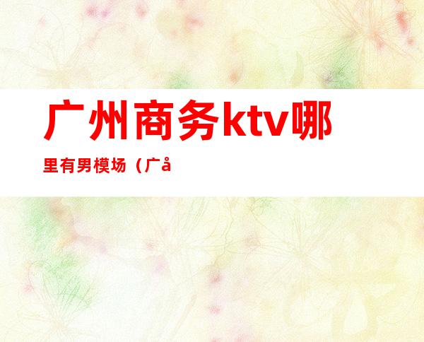 广州商务ktv哪里有男模场（广州酒吧KTV招聘模特）