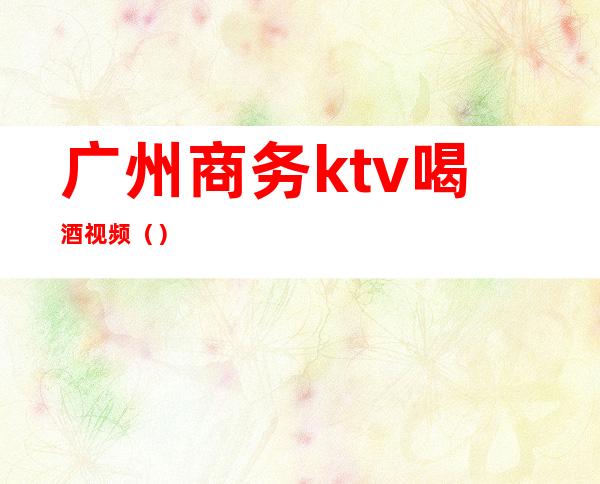 广州商务ktv喝酒视频（）