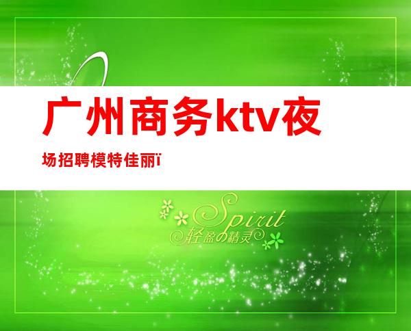 广州商务ktv夜场招聘模特佳丽（广州最新夜场招聘模特）