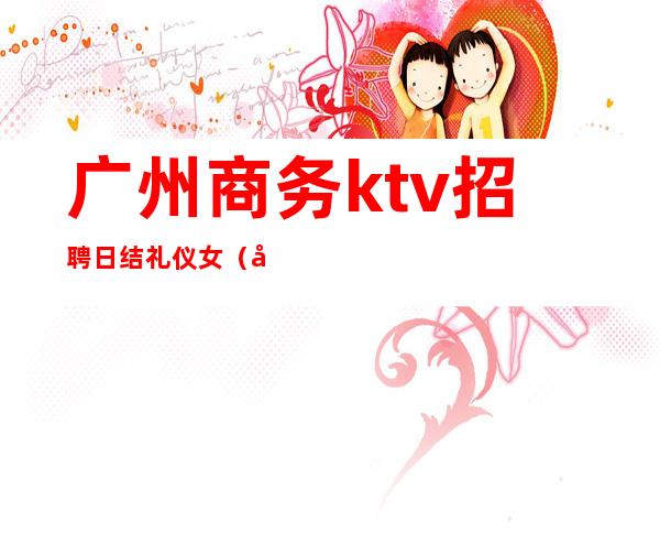 广州商务ktv招聘日结礼仪女（广州高端夜场招聘日结）