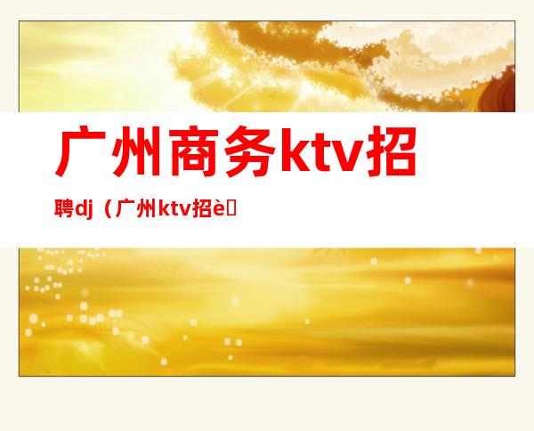 广州商务ktv招聘dj（广州ktv招聘网）