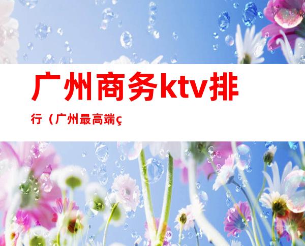 广州商务ktv排行（广州最高端的ktv）