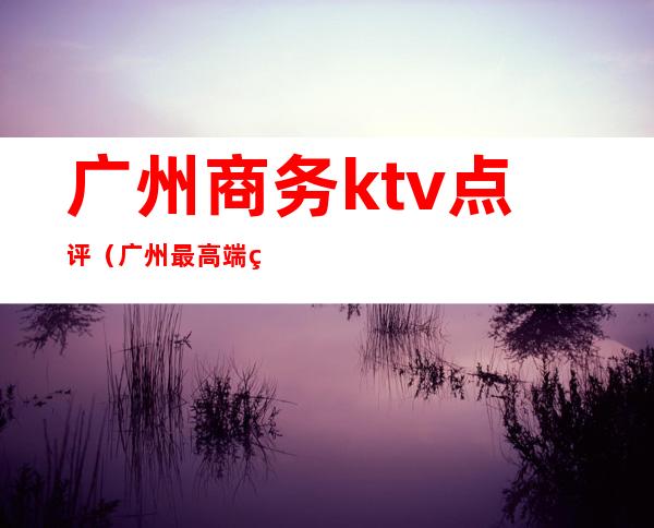 广州商务ktv点评（广州最高端的ktv）