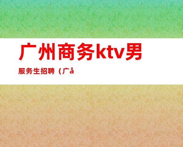 广州商务ktv男服务生招聘（广州ktv招聘包吃住）