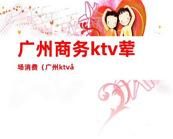 广州商务ktv荤场消费（广州ktv开放）