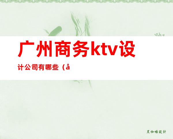 广州商务ktv设计公司有哪些（广州商务ktv设计公司有哪些公司）