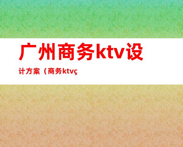 广州商务ktv设计方案（商务ktv管理方案）