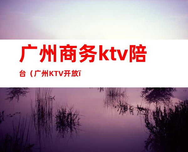 广州商务ktv陪台（广州KTV开放）