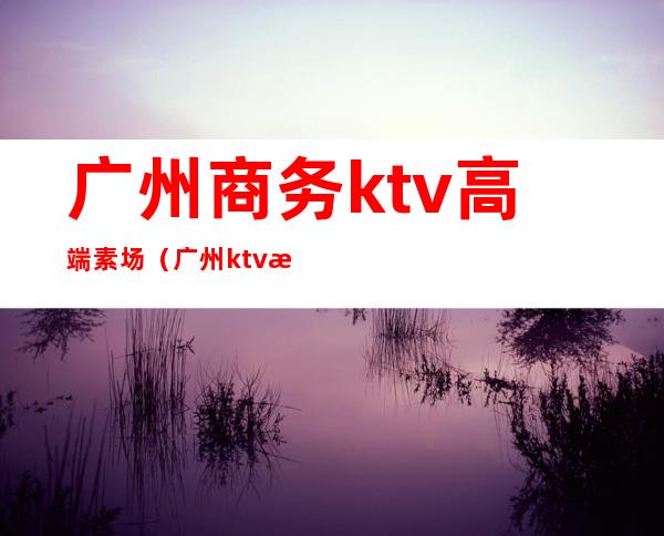 广州商务ktv高端素场（广州ktv消费）