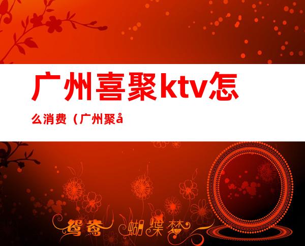 广州喜聚ktv怎么消费（广州聚喜莱ktv）