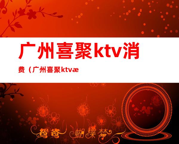 广州喜聚ktv消费（广州喜聚ktv消费价格）