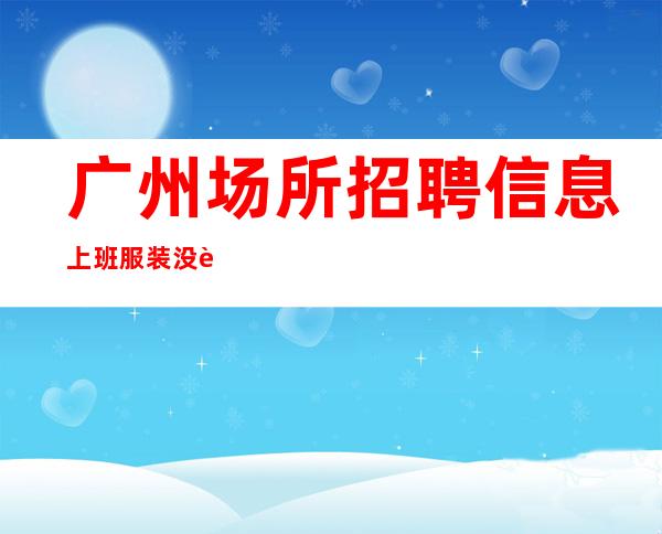 广州场所招聘信息 上班服装没要求 新人好上班