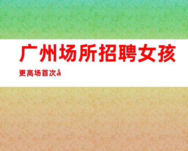 广州场所招聘 女孩 更高场 首次公开对外人才招募