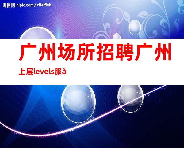 广州场所招聘广州上层levels服务生兼职,广州薪资一般在
